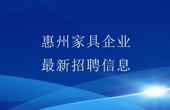 惠聚人才，稳增就业！惠州家具行业最新招聘职位抢先看！